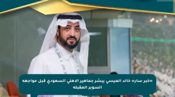 «خبر سار» خالد العيسى يبشر جماهير الأهلي السعودي قبل مواجهة السوبر المقبلة